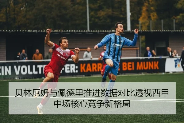 贝林厄姆与佩德里推进数据对比透视西甲中场核心竞争新格局
